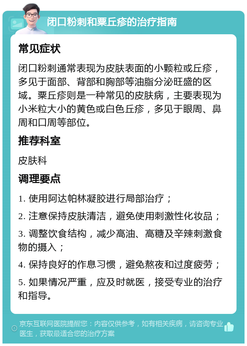 闭口粉刺和粟丘疹的治疗指南 常见症状 闭口粉刺通常表现为皮肤表面的小颗粒或丘疹，多见于面部、背部和胸部等油脂分泌旺盛的区域。粟丘疹则是一种常见的皮肤病，主要表现为小米粒大小的黄色或白色丘疹，多见于眼周、鼻周和口周等部位。 推荐科室 皮肤科 调理要点 1. 使用阿达帕林凝胶进行局部治疗； 2. 注意保持皮肤清洁，避免使用刺激性化妆品； 3. 调整饮食结构，减少高油、高糖及辛辣刺激食物的摄入； 4. 保持良好的作息习惯，避免熬夜和过度疲劳； 5. 如果情况严重，应及时就医，接受专业的治疗和指导。