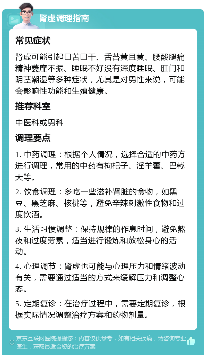 肾虚调理指南 常见症状 肾虚可能引起口苦口干、舌苔黄且黄、腰酸腿痛精神萎靡不振、睡眠不好没有深度睡眠、肛门和阴茎潮湿等多种症状，尤其是对男性来说，可能会影响性功能和生殖健康。 推荐科室 中医科或男科 调理要点 1. 中药调理：根据个人情况，选择合适的中药方进行调理，常用的中药有枸杞子、淫羊藿、巴戟天等。 2. 饮食调理：多吃一些滋补肾脏的食物，如黑豆、黑芝麻、核桃等，避免辛辣刺激性食物和过度饮酒。 3. 生活习惯调整：保持规律的作息时间，避免熬夜和过度劳累，适当进行锻炼和放松身心的活动。 4. 心理调节：肾虚也可能与心理压力和情绪波动有关，需要通过适当的方式来缓解压力和调整心态。 5. 定期复诊：在治疗过程中，需要定期复诊，根据实际情况调整治疗方案和药物剂量。