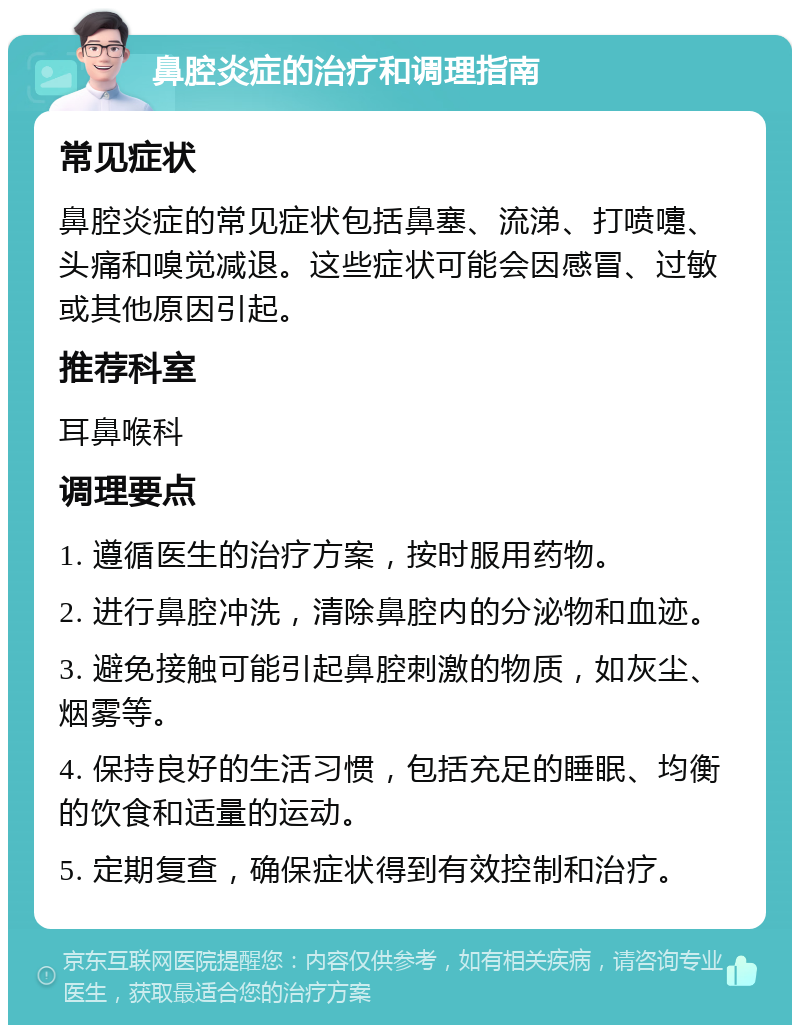 鼻腔炎症的治疗和调理指南 常见症状 鼻腔炎症的常见症状包括鼻塞、流涕、打喷嚏、头痛和嗅觉减退。这些症状可能会因感冒、过敏或其他原因引起。 推荐科室 耳鼻喉科 调理要点 1. 遵循医生的治疗方案，按时服用药物。 2. 进行鼻腔冲洗，清除鼻腔内的分泌物和血迹。 3. 避免接触可能引起鼻腔刺激的物质，如灰尘、烟雾等。 4. 保持良好的生活习惯，包括充足的睡眠、均衡的饮食和适量的运动。 5. 定期复查，确保症状得到有效控制和治疗。