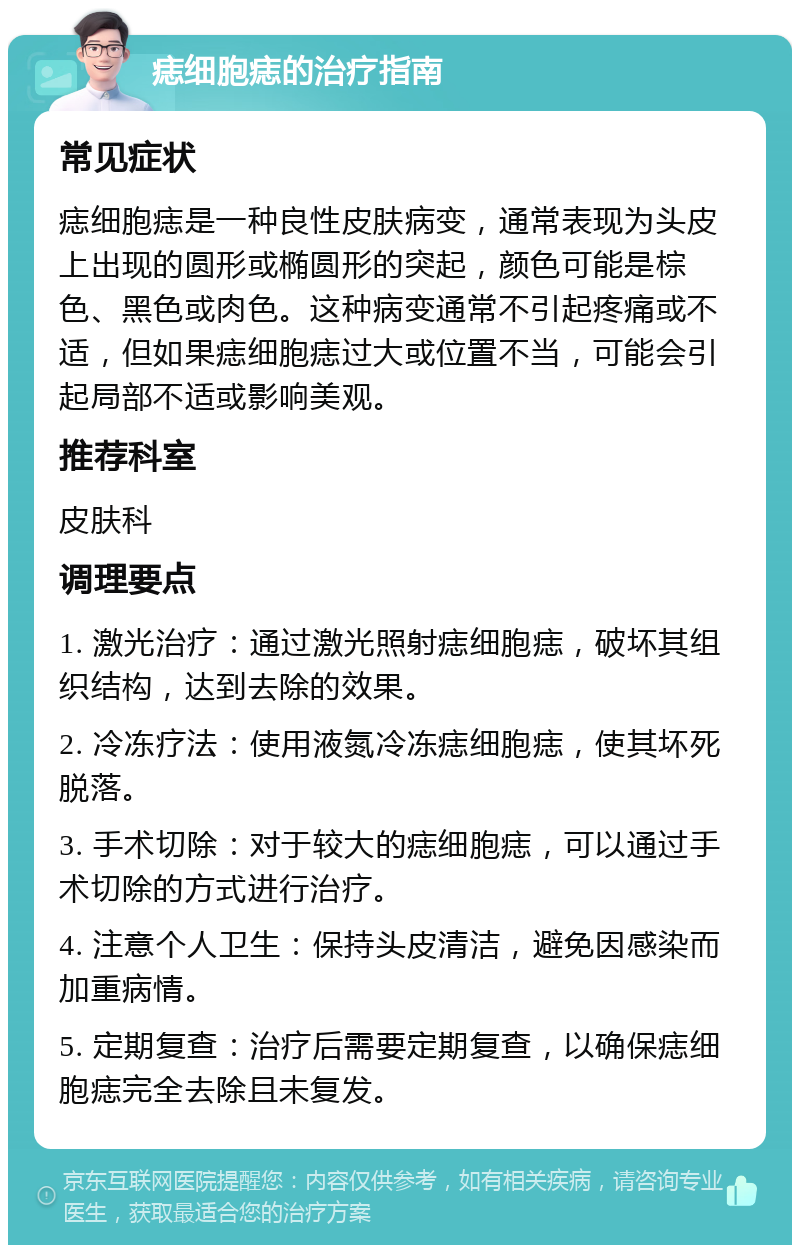 痣细胞痣的治疗指南 常见症状 痣细胞痣是一种良性皮肤病变，通常表现为头皮上出现的圆形或椭圆形的突起，颜色可能是棕色、黑色或肉色。这种病变通常不引起疼痛或不适，但如果痣细胞痣过大或位置不当，可能会引起局部不适或影响美观。 推荐科室 皮肤科 调理要点 1. 激光治疗：通过激光照射痣细胞痣，破坏其组织结构，达到去除的效果。 2. 冷冻疗法：使用液氮冷冻痣细胞痣，使其坏死脱落。 3. 手术切除：对于较大的痣细胞痣，可以通过手术切除的方式进行治疗。 4. 注意个人卫生：保持头皮清洁，避免因感染而加重病情。 5. 定期复查：治疗后需要定期复查，以确保痣细胞痣完全去除且未复发。