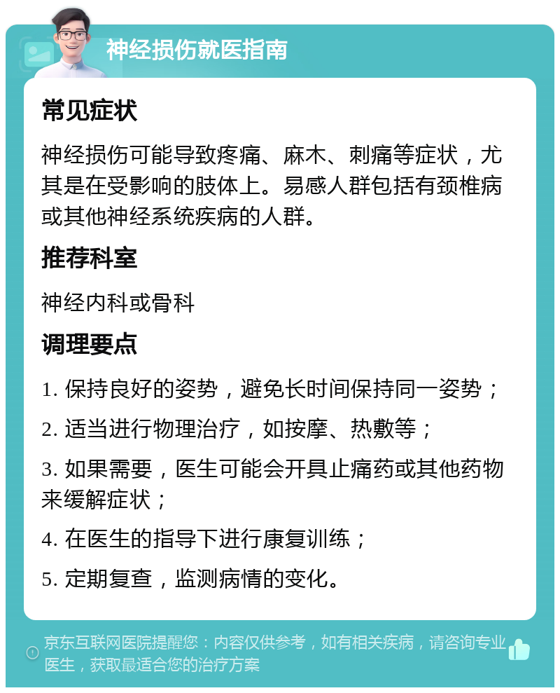 神经损伤就医指南 常见症状 神经损伤可能导致疼痛、麻木、刺痛等症状，尤其是在受影响的肢体上。易感人群包括有颈椎病或其他神经系统疾病的人群。 推荐科室 神经内科或骨科 调理要点 1. 保持良好的姿势，避免长时间保持同一姿势； 2. 适当进行物理治疗，如按摩、热敷等； 3. 如果需要，医生可能会开具止痛药或其他药物来缓解症状； 4. 在医生的指导下进行康复训练； 5. 定期复查，监测病情的变化。