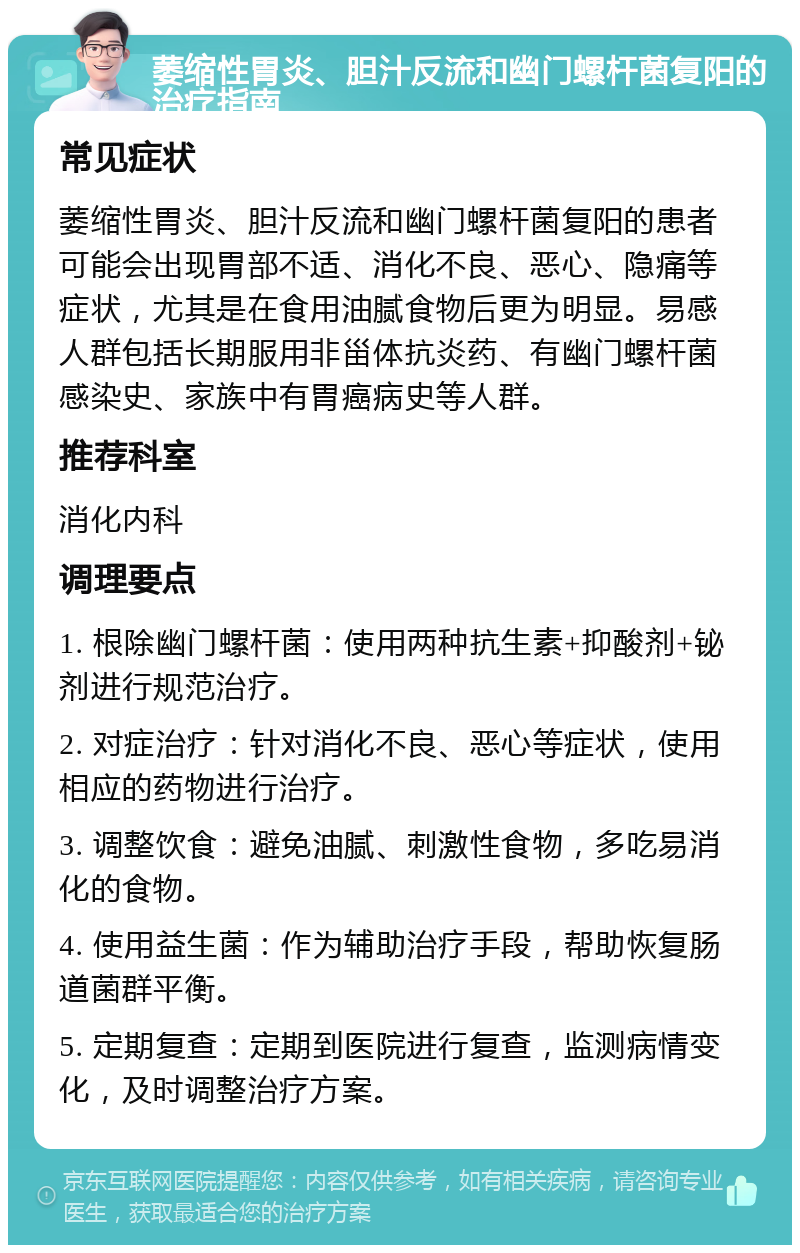 萎缩性胃炎、胆汁反流和幽门螺杆菌复阳的治疗指南 常见症状 萎缩性胃炎、胆汁反流和幽门螺杆菌复阳的患者可能会出现胃部不适、消化不良、恶心、隐痛等症状，尤其是在食用油腻食物后更为明显。易感人群包括长期服用非甾体抗炎药、有幽门螺杆菌感染史、家族中有胃癌病史等人群。 推荐科室 消化内科 调理要点 1. 根除幽门螺杆菌：使用两种抗生素+抑酸剂+铋剂进行规范治疗。 2. 对症治疗：针对消化不良、恶心等症状，使用相应的药物进行治疗。 3. 调整饮食：避免油腻、刺激性食物，多吃易消化的食物。 4. 使用益生菌：作为辅助治疗手段，帮助恢复肠道菌群平衡。 5. 定期复查：定期到医院进行复查，监测病情变化，及时调整治疗方案。