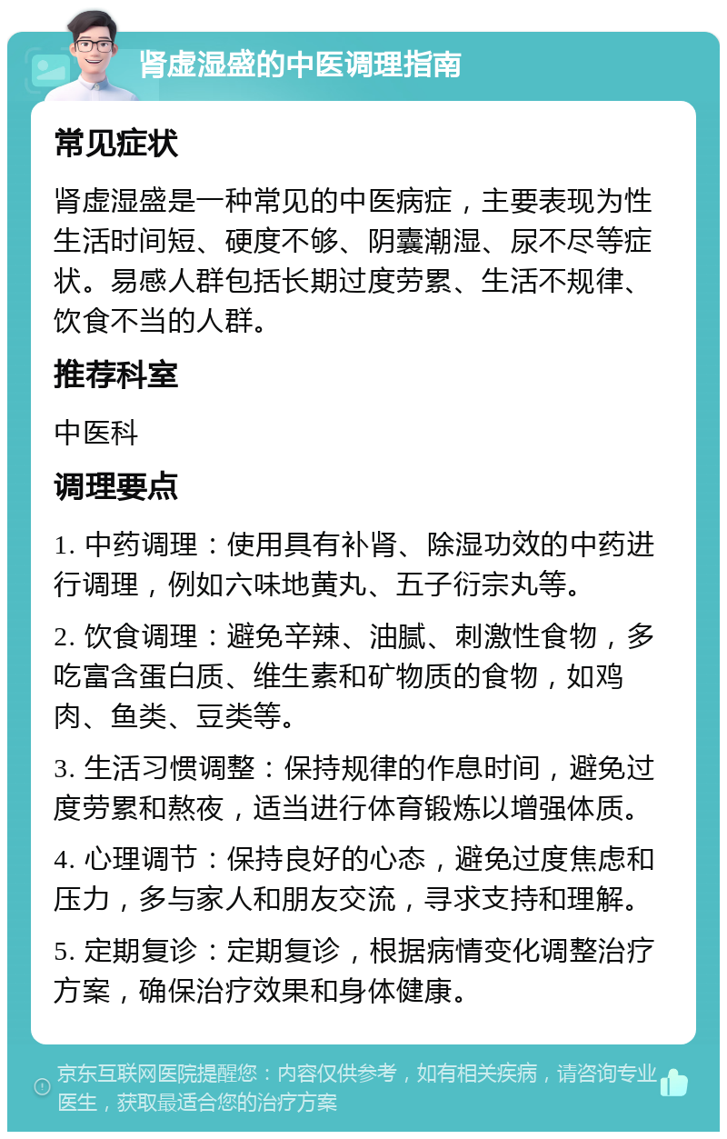 肾虚湿盛的中医调理指南 常见症状 肾虚湿盛是一种常见的中医病症，主要表现为性生活时间短、硬度不够、阴囊潮湿、尿不尽等症状。易感人群包括长期过度劳累、生活不规律、饮食不当的人群。 推荐科室 中医科 调理要点 1. 中药调理：使用具有补肾、除湿功效的中药进行调理，例如六味地黄丸、五子衍宗丸等。 2. 饮食调理：避免辛辣、油腻、刺激性食物，多吃富含蛋白质、维生素和矿物质的食物，如鸡肉、鱼类、豆类等。 3. 生活习惯调整：保持规律的作息时间，避免过度劳累和熬夜，适当进行体育锻炼以增强体质。 4. 心理调节：保持良好的心态，避免过度焦虑和压力，多与家人和朋友交流，寻求支持和理解。 5. 定期复诊：定期复诊，根据病情变化调整治疗方案，确保治疗效果和身体健康。