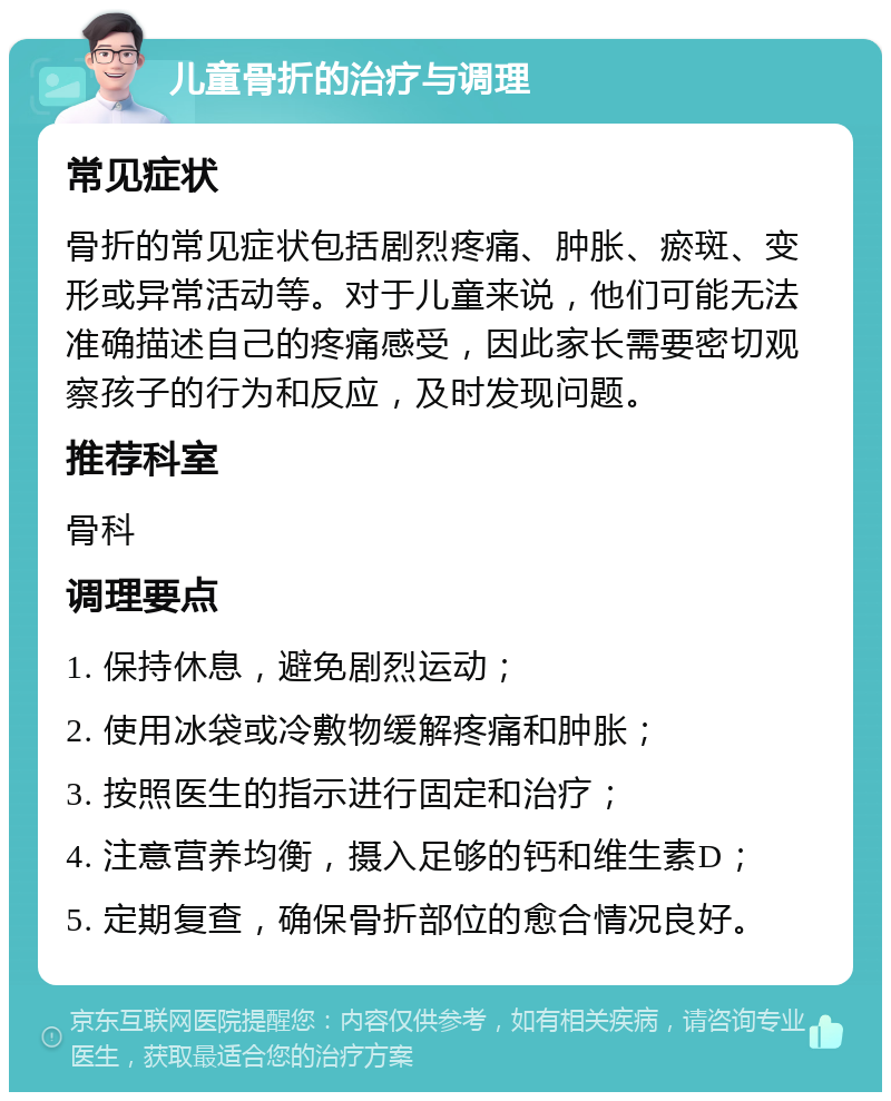 儿童骨折的治疗与调理 常见症状 骨折的常见症状包括剧烈疼痛、肿胀、瘀斑、变形或异常活动等。对于儿童来说，他们可能无法准确描述自己的疼痛感受，因此家长需要密切观察孩子的行为和反应，及时发现问题。 推荐科室 骨科 调理要点 1. 保持休息，避免剧烈运动； 2. 使用冰袋或冷敷物缓解疼痛和肿胀； 3. 按照医生的指示进行固定和治疗； 4. 注意营养均衡，摄入足够的钙和维生素D； 5. 定期复查，确保骨折部位的愈合情况良好。