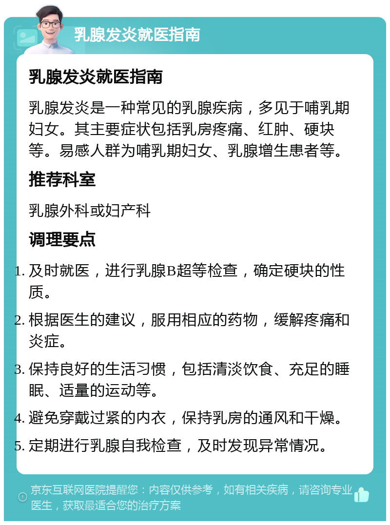 乳腺发炎就医指南 乳腺发炎就医指南 乳腺发炎是一种常见的乳腺疾病，多见于哺乳期妇女。其主要症状包括乳房疼痛、红肿、硬块等。易感人群为哺乳期妇女、乳腺增生患者等。 推荐科室 乳腺外科或妇产科 调理要点 及时就医，进行乳腺B超等检查，确定硬块的性质。 根据医生的建议，服用相应的药物，缓解疼痛和炎症。 保持良好的生活习惯，包括清淡饮食、充足的睡眠、适量的运动等。 避免穿戴过紧的内衣，保持乳房的通风和干燥。 定期进行乳腺自我检查，及时发现异常情况。