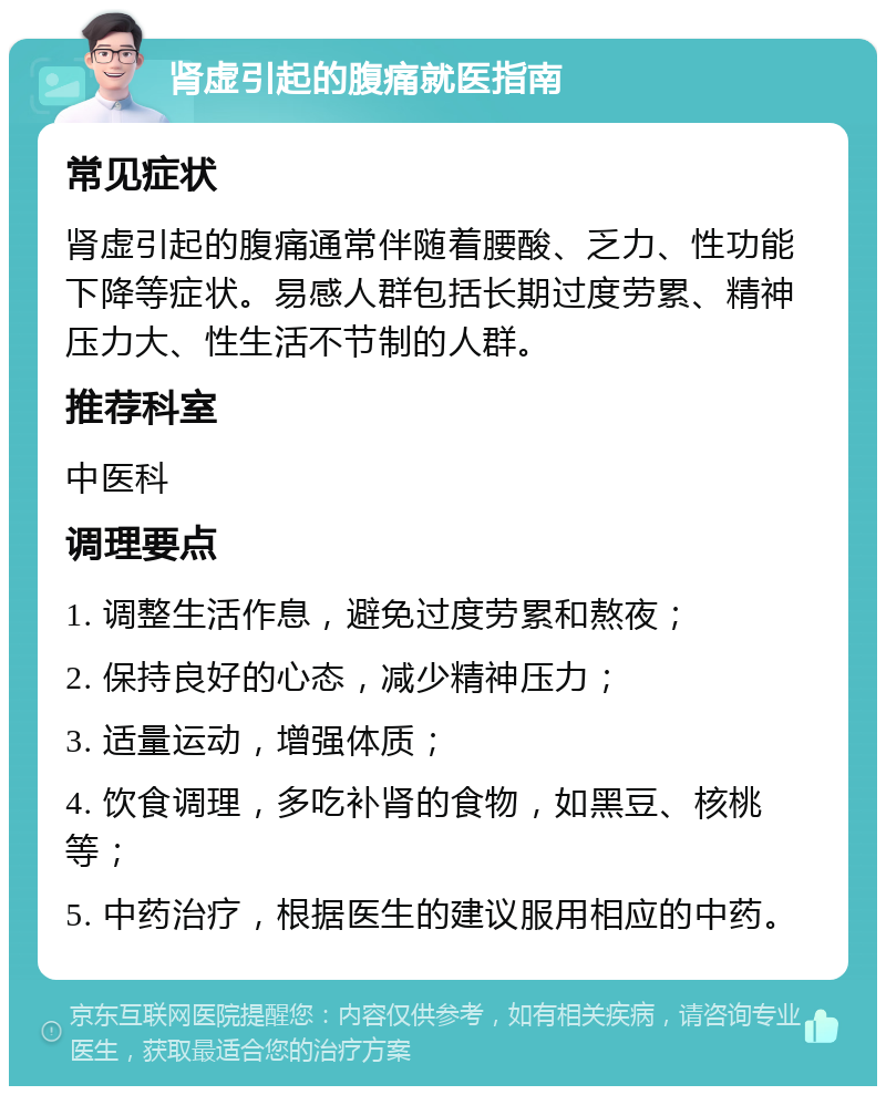 肾虚引起的腹痛就医指南 常见症状 肾虚引起的腹痛通常伴随着腰酸、乏力、性功能下降等症状。易感人群包括长期过度劳累、精神压力大、性生活不节制的人群。 推荐科室 中医科 调理要点 1. 调整生活作息，避免过度劳累和熬夜； 2. 保持良好的心态，减少精神压力； 3. 适量运动，增强体质； 4. 饮食调理，多吃补肾的食物，如黑豆、核桃等； 5. 中药治疗，根据医生的建议服用相应的中药。