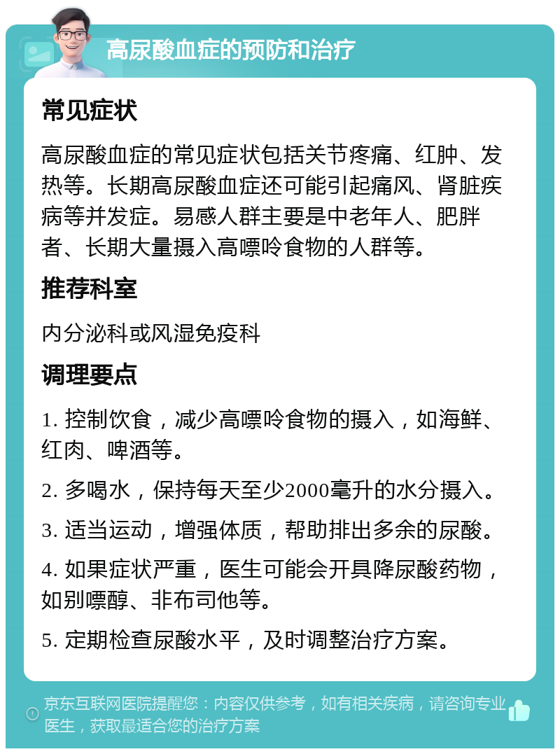 高尿酸血症的预防和治疗 常见症状 高尿酸血症的常见症状包括关节疼痛、红肿、发热等。长期高尿酸血症还可能引起痛风、肾脏疾病等并发症。易感人群主要是中老年人、肥胖者、长期大量摄入高嘌呤食物的人群等。 推荐科室 内分泌科或风湿免疫科 调理要点 1. 控制饮食，减少高嘌呤食物的摄入，如海鲜、红肉、啤酒等。 2. 多喝水，保持每天至少2000毫升的水分摄入。 3. 适当运动，增强体质，帮助排出多余的尿酸。 4. 如果症状严重，医生可能会开具降尿酸药物，如别嘌醇、非布司他等。 5. 定期检查尿酸水平，及时调整治疗方案。