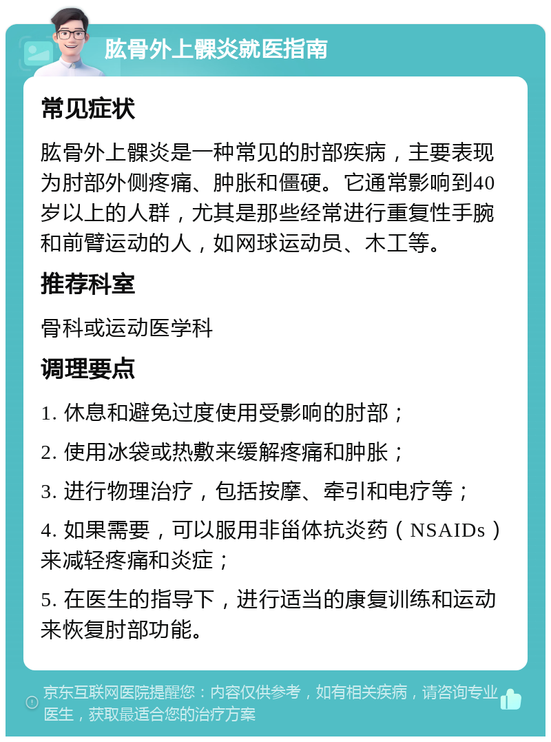 肱骨外上髁炎就医指南 常见症状 肱骨外上髁炎是一种常见的肘部疾病，主要表现为肘部外侧疼痛、肿胀和僵硬。它通常影响到40岁以上的人群，尤其是那些经常进行重复性手腕和前臂运动的人，如网球运动员、木工等。 推荐科室 骨科或运动医学科 调理要点 1. 休息和避免过度使用受影响的肘部； 2. 使用冰袋或热敷来缓解疼痛和肿胀； 3. 进行物理治疗，包括按摩、牵引和电疗等； 4. 如果需要，可以服用非甾体抗炎药（NSAIDs）来减轻疼痛和炎症； 5. 在医生的指导下，进行适当的康复训练和运动来恢复肘部功能。