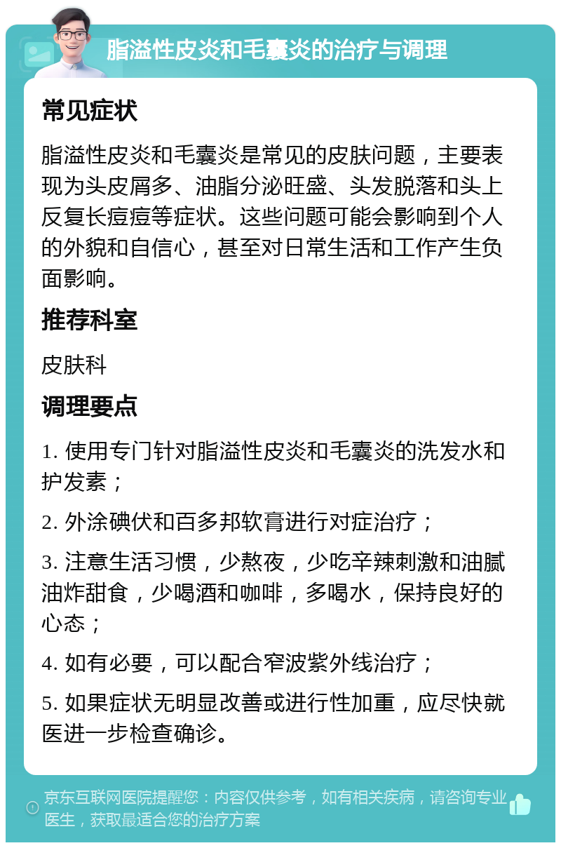 脂溢性皮炎和毛囊炎的治疗与调理 常见症状 脂溢性皮炎和毛囊炎是常见的皮肤问题，主要表现为头皮屑多、油脂分泌旺盛、头发脱落和头上反复长痘痘等症状。这些问题可能会影响到个人的外貌和自信心，甚至对日常生活和工作产生负面影响。 推荐科室 皮肤科 调理要点 1. 使用专门针对脂溢性皮炎和毛囊炎的洗发水和护发素； 2. 外涂碘伏和百多邦软膏进行对症治疗； 3. 注意生活习惯，少熬夜，少吃辛辣刺激和油腻油炸甜食，少喝酒和咖啡，多喝水，保持良好的心态； 4. 如有必要，可以配合窄波紫外线治疗； 5. 如果症状无明显改善或进行性加重，应尽快就医进一步检查确诊。