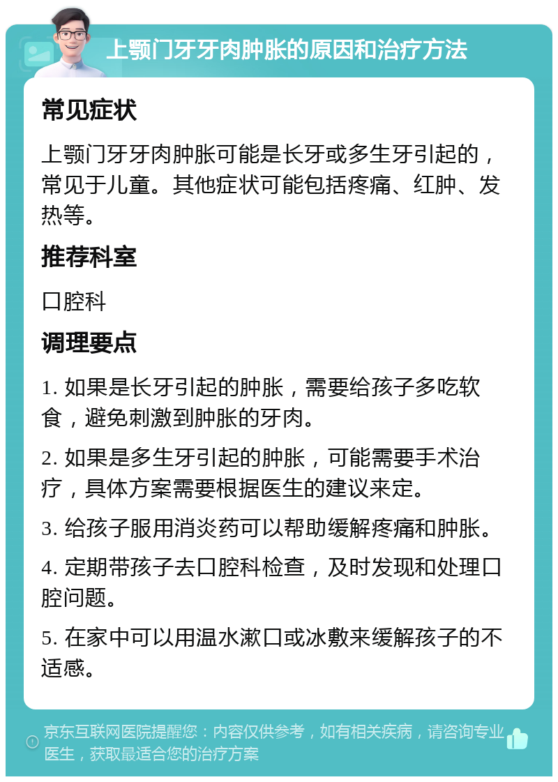 上颚门牙牙肉肿胀的原因和治疗方法 常见症状 上颚门牙牙肉肿胀可能是长牙或多生牙引起的，常见于儿童。其他症状可能包括疼痛、红肿、发热等。 推荐科室 口腔科 调理要点 1. 如果是长牙引起的肿胀，需要给孩子多吃软食，避免刺激到肿胀的牙肉。 2. 如果是多生牙引起的肿胀，可能需要手术治疗，具体方案需要根据医生的建议来定。 3. 给孩子服用消炎药可以帮助缓解疼痛和肿胀。 4. 定期带孩子去口腔科检查，及时发现和处理口腔问题。 5. 在家中可以用温水漱口或冰敷来缓解孩子的不适感。