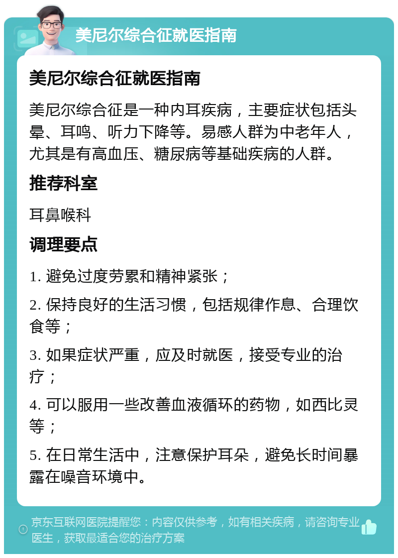 美尼尔综合征就医指南 美尼尔综合征就医指南 美尼尔综合征是一种内耳疾病，主要症状包括头晕、耳鸣、听力下降等。易感人群为中老年人，尤其是有高血压、糖尿病等基础疾病的人群。 推荐科室 耳鼻喉科 调理要点 1. 避免过度劳累和精神紧张； 2. 保持良好的生活习惯，包括规律作息、合理饮食等； 3. 如果症状严重，应及时就医，接受专业的治疗； 4. 可以服用一些改善血液循环的药物，如西比灵等； 5. 在日常生活中，注意保护耳朵，避免长时间暴露在噪音环境中。