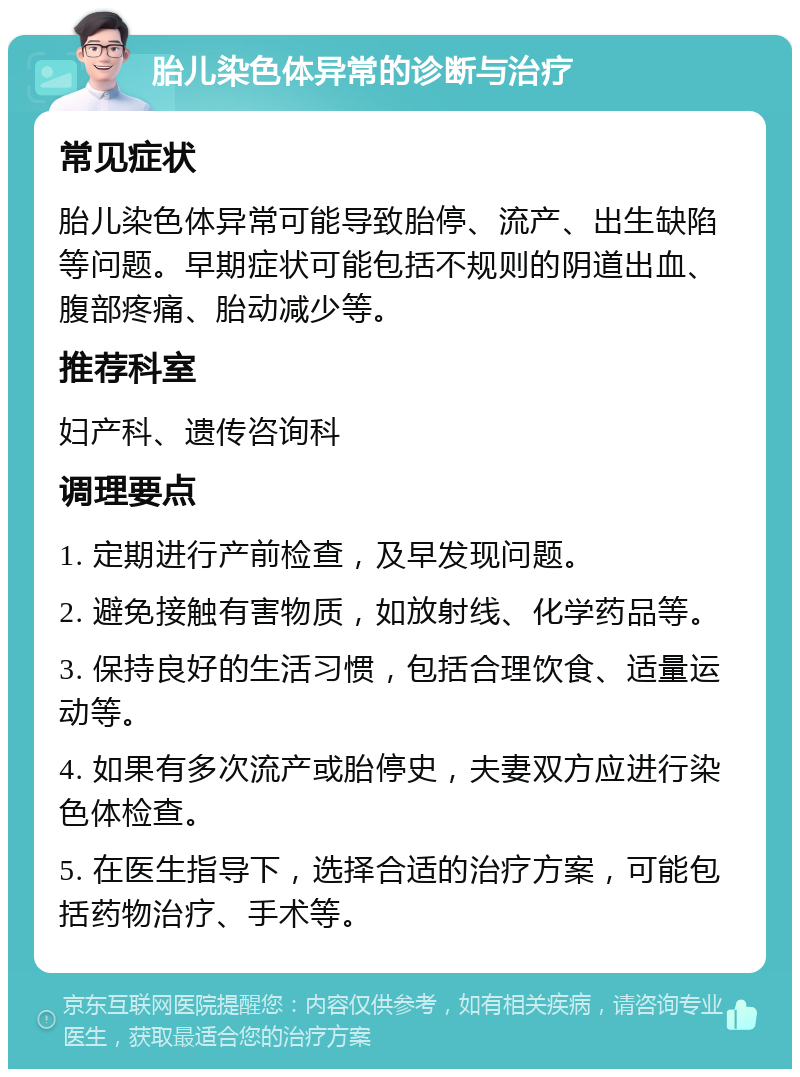 胎儿染色体异常的诊断与治疗 常见症状 胎儿染色体异常可能导致胎停、流产、出生缺陷等问题。早期症状可能包括不规则的阴道出血、腹部疼痛、胎动减少等。 推荐科室 妇产科、遗传咨询科 调理要点 1. 定期进行产前检查，及早发现问题。 2. 避免接触有害物质，如放射线、化学药品等。 3. 保持良好的生活习惯，包括合理饮食、适量运动等。 4. 如果有多次流产或胎停史，夫妻双方应进行染色体检查。 5. 在医生指导下，选择合适的治疗方案，可能包括药物治疗、手术等。