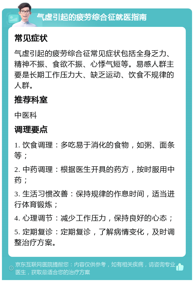 气虚引起的疲劳综合征就医指南 常见症状 气虚引起的疲劳综合征常见症状包括全身乏力、精神不振、食欲不振、心悸气短等。易感人群主要是长期工作压力大、缺乏运动、饮食不规律的人群。 推荐科室 中医科 调理要点 1. 饮食调理：多吃易于消化的食物，如粥、面条等； 2. 中药调理：根据医生开具的药方，按时服用中药； 3. 生活习惯改善：保持规律的作息时间，适当进行体育锻炼； 4. 心理调节：减少工作压力，保持良好的心态； 5. 定期复诊：定期复诊，了解病情变化，及时调整治疗方案。