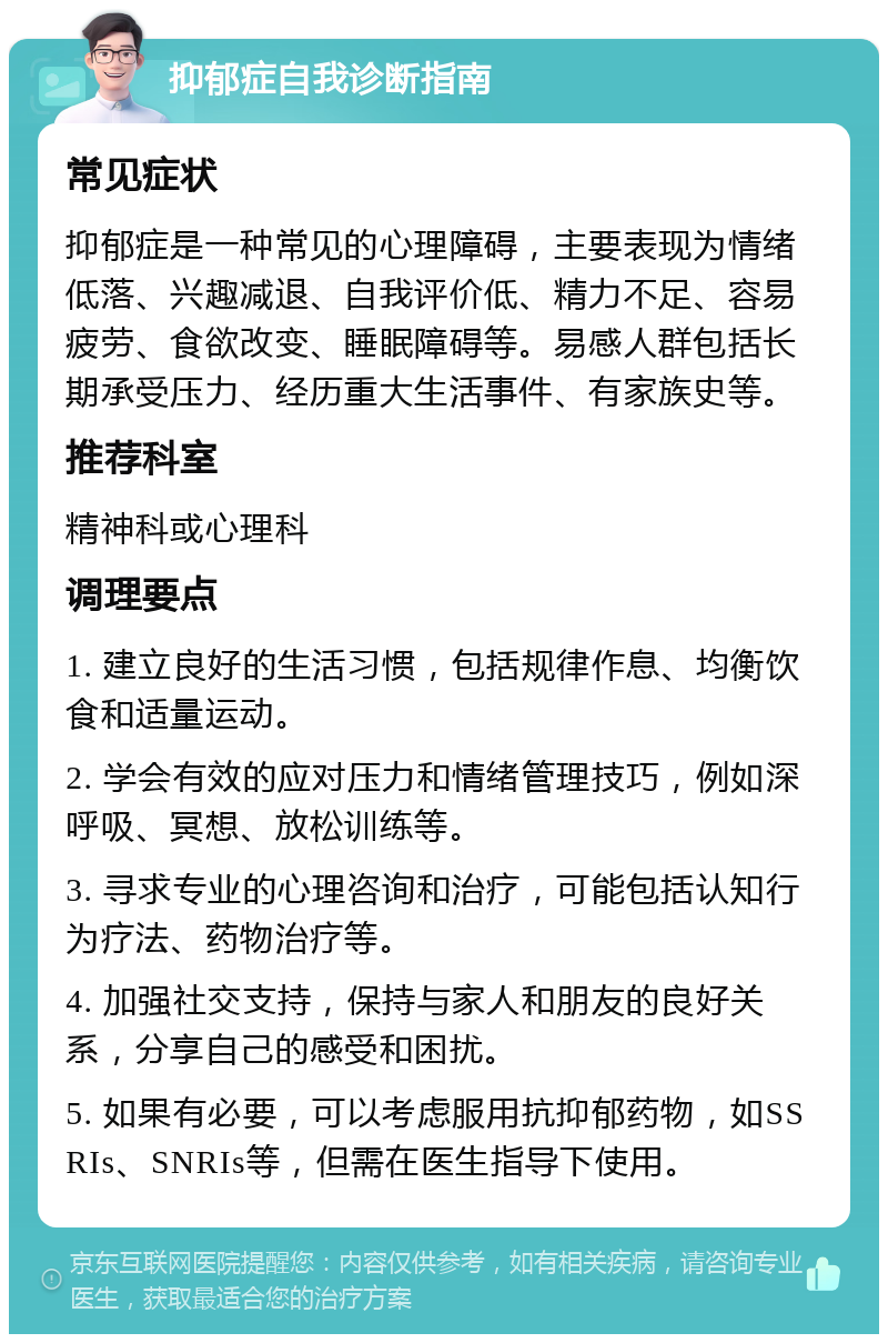 抑郁症自我诊断指南 常见症状 抑郁症是一种常见的心理障碍，主要表现为情绪低落、兴趣减退、自我评价低、精力不足、容易疲劳、食欲改变、睡眠障碍等。易感人群包括长期承受压力、经历重大生活事件、有家族史等。 推荐科室 精神科或心理科 调理要点 1. 建立良好的生活习惯，包括规律作息、均衡饮食和适量运动。 2. 学会有效的应对压力和情绪管理技巧，例如深呼吸、冥想、放松训练等。 3. 寻求专业的心理咨询和治疗，可能包括认知行为疗法、药物治疗等。 4. 加强社交支持，保持与家人和朋友的良好关系，分享自己的感受和困扰。 5. 如果有必要，可以考虑服用抗抑郁药物，如SSRIs、SNRIs等，但需在医生指导下使用。