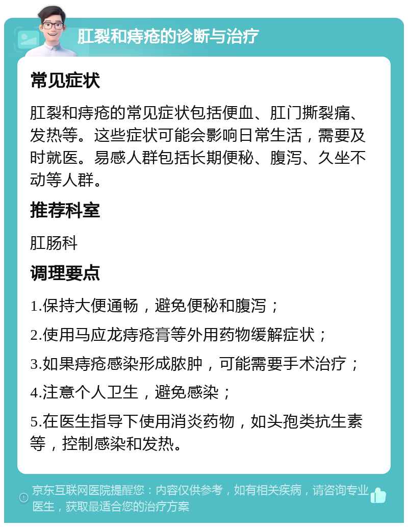 肛裂和痔疮的诊断与治疗 常见症状 肛裂和痔疮的常见症状包括便血、肛门撕裂痛、发热等。这些症状可能会影响日常生活，需要及时就医。易感人群包括长期便秘、腹泻、久坐不动等人群。 推荐科室 肛肠科 调理要点 1.保持大便通畅，避免便秘和腹泻； 2.使用马应龙痔疮膏等外用药物缓解症状； 3.如果痔疮感染形成脓肿，可能需要手术治疗； 4.注意个人卫生，避免感染； 5.在医生指导下使用消炎药物，如头孢类抗生素等，控制感染和发热。