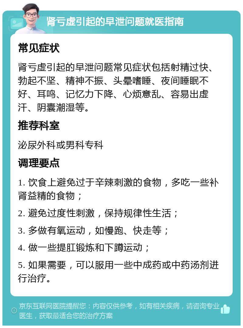 肾亏虚引起的早泄问题就医指南 常见症状 肾亏虚引起的早泄问题常见症状包括射精过快、勃起不坚、精神不振、头晕嗜睡、夜间睡眠不好、耳鸣、记忆力下降、心烦意乱、容易出虚汗、阴囊潮湿等。 推荐科室 泌尿外科或男科专科 调理要点 1. 饮食上避免过于辛辣刺激的食物，多吃一些补肾益精的食物； 2. 避免过度性刺激，保持规律性生活； 3. 多做有氧运动，如慢跑、快走等； 4. 做一些提肛锻炼和下蹲运动； 5. 如果需要，可以服用一些中成药或中药汤剂进行治疗。