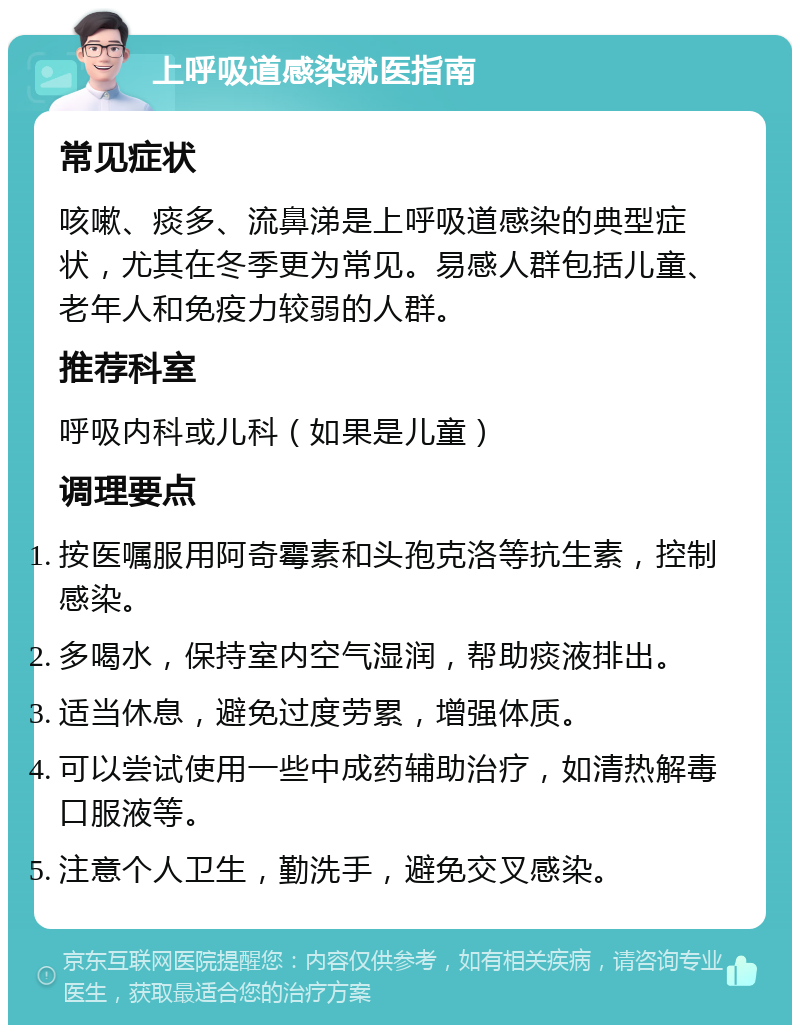 上呼吸道感染就医指南 常见症状 咳嗽、痰多、流鼻涕是上呼吸道感染的典型症状，尤其在冬季更为常见。易感人群包括儿童、老年人和免疫力较弱的人群。 推荐科室 呼吸内科或儿科（如果是儿童） 调理要点 按医嘱服用阿奇霉素和头孢克洛等抗生素，控制感染。 多喝水，保持室内空气湿润，帮助痰液排出。 适当休息，避免过度劳累，增强体质。 可以尝试使用一些中成药辅助治疗，如清热解毒口服液等。 注意个人卫生，勤洗手，避免交叉感染。