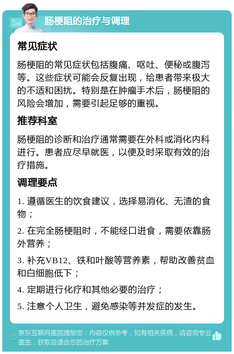 肠梗阻的治疗与调理 常见症状 肠梗阻的常见症状包括腹痛、呕吐、便秘或腹泻等。这些症状可能会反复出现，给患者带来极大的不适和困扰。特别是在肿瘤手术后，肠梗阻的风险会增加，需要引起足够的重视。 推荐科室 肠梗阻的诊断和治疗通常需要在外科或消化内科进行。患者应尽早就医，以便及时采取有效的治疗措施。 调理要点 1. 遵循医生的饮食建议，选择易消化、无渣的食物； 2. 在完全肠梗阻时，不能经口进食，需要依靠肠外营养； 3. 补充VB12、铁和叶酸等营养素，帮助改善贫血和白细胞低下； 4. 定期进行化疗和其他必要的治疗； 5. 注意个人卫生，避免感染等并发症的发生。