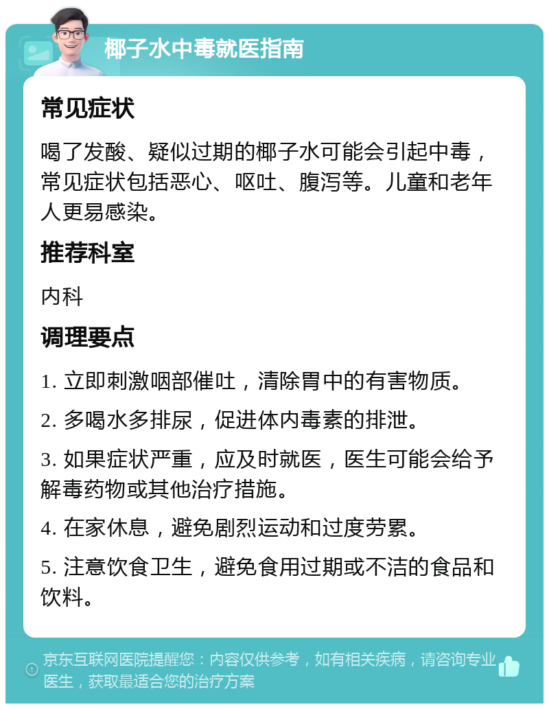 椰子水中毒就医指南 常见症状 喝了发酸、疑似过期的椰子水可能会引起中毒，常见症状包括恶心、呕吐、腹泻等。儿童和老年人更易感染。 推荐科室 内科 调理要点 1. 立即刺激咽部催吐，清除胃中的有害物质。 2. 多喝水多排尿，促进体内毒素的排泄。 3. 如果症状严重，应及时就医，医生可能会给予解毒药物或其他治疗措施。 4. 在家休息，避免剧烈运动和过度劳累。 5. 注意饮食卫生，避免食用过期或不洁的食品和饮料。