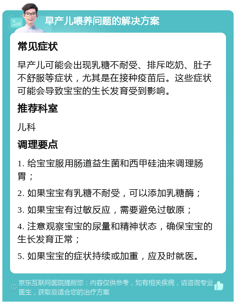 早产儿喂养问题的解决方案 常见症状 早产儿可能会出现乳糖不耐受、排斥吃奶、肚子不舒服等症状，尤其是在接种疫苗后。这些症状可能会导致宝宝的生长发育受到影响。 推荐科室 儿科 调理要点 1. 给宝宝服用肠道益生菌和西甲硅油来调理肠胃； 2. 如果宝宝有乳糖不耐受，可以添加乳糖酶； 3. 如果宝宝有过敏反应，需要避免过敏原； 4. 注意观察宝宝的尿量和精神状态，确保宝宝的生长发育正常； 5. 如果宝宝的症状持续或加重，应及时就医。