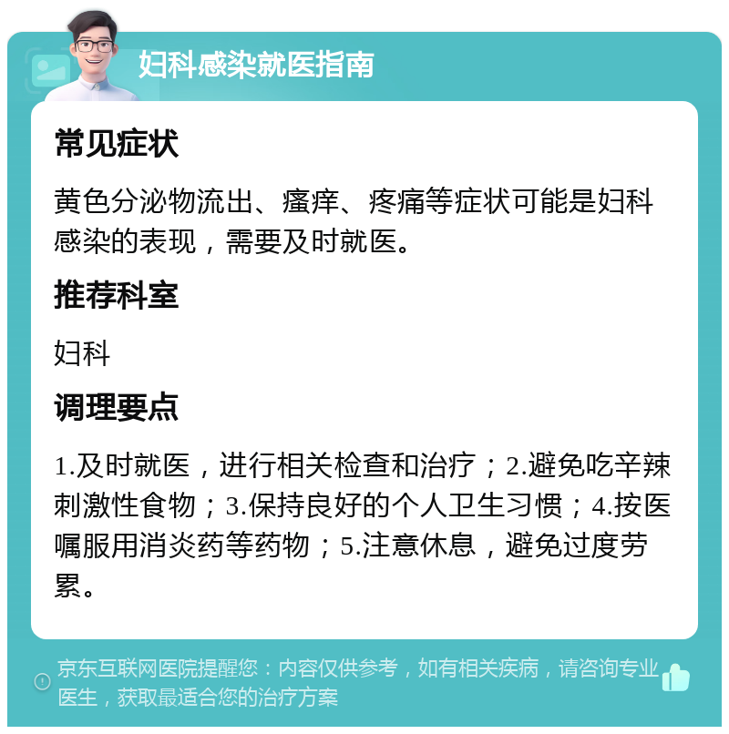 妇科感染就医指南 常见症状 黄色分泌物流出、瘙痒、疼痛等症状可能是妇科感染的表现，需要及时就医。 推荐科室 妇科 调理要点 1.及时就医，进行相关检查和治疗；2.避免吃辛辣刺激性食物；3.保持良好的个人卫生习惯；4.按医嘱服用消炎药等药物；5.注意休息，避免过度劳累。