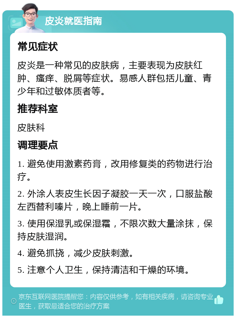 皮炎就医指南 常见症状 皮炎是一种常见的皮肤病，主要表现为皮肤红肿、瘙痒、脱屑等症状。易感人群包括儿童、青少年和过敏体质者等。 推荐科室 皮肤科 调理要点 1. 避免使用激素药膏，改用修复类的药物进行治疗。 2. 外涂人表皮生长因子凝胶一天一次，口服盐酸左西替利嗪片，晚上睡前一片。 3. 使用保湿乳或保湿霜，不限次数大量涂抹，保持皮肤湿润。 4. 避免抓挠，减少皮肤刺激。 5. 注意个人卫生，保持清洁和干燥的环境。