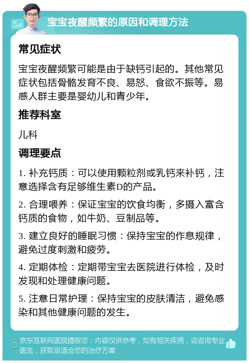 宝宝夜醒频繁的原因和调理方法 常见症状 宝宝夜醒频繁可能是由于缺钙引起的。其他常见症状包括骨骼发育不良、易怒、食欲不振等。易感人群主要是婴幼儿和青少年。 推荐科室 儿科 调理要点 1. 补充钙质：可以使用颗粒剂或乳钙来补钙，注意选择含有足够维生素D的产品。 2. 合理喂养：保证宝宝的饮食均衡，多摄入富含钙质的食物，如牛奶、豆制品等。 3. 建立良好的睡眠习惯：保持宝宝的作息规律，避免过度刺激和疲劳。 4. 定期体检：定期带宝宝去医院进行体检，及时发现和处理健康问题。 5. 注意日常护理：保持宝宝的皮肤清洁，避免感染和其他健康问题的发生。