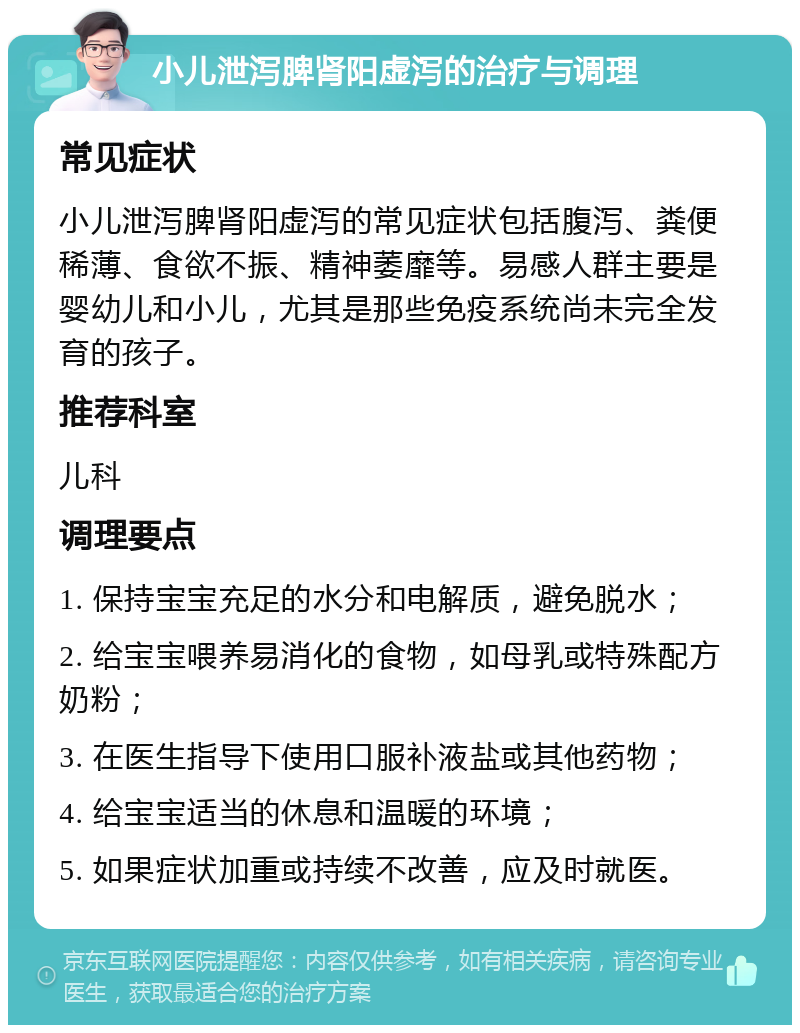 小儿泄泻脾肾阳虚泻的治疗与调理 常见症状 小儿泄泻脾肾阳虚泻的常见症状包括腹泻、粪便稀薄、食欲不振、精神萎靡等。易感人群主要是婴幼儿和小儿，尤其是那些免疫系统尚未完全发育的孩子。 推荐科室 儿科 调理要点 1. 保持宝宝充足的水分和电解质，避免脱水； 2. 给宝宝喂养易消化的食物，如母乳或特殊配方奶粉； 3. 在医生指导下使用口服补液盐或其他药物； 4. 给宝宝适当的休息和温暖的环境； 5. 如果症状加重或持续不改善，应及时就医。