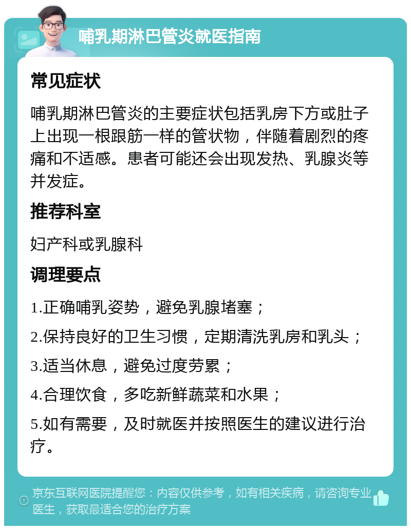 哺乳期淋巴管炎就医指南 常见症状 哺乳期淋巴管炎的主要症状包括乳房下方或肚子上出现一根跟筋一样的管状物，伴随着剧烈的疼痛和不适感。患者可能还会出现发热、乳腺炎等并发症。 推荐科室 妇产科或乳腺科 调理要点 1.正确哺乳姿势，避免乳腺堵塞； 2.保持良好的卫生习惯，定期清洗乳房和乳头； 3.适当休息，避免过度劳累； 4.合理饮食，多吃新鲜蔬菜和水果； 5.如有需要，及时就医并按照医生的建议进行治疗。