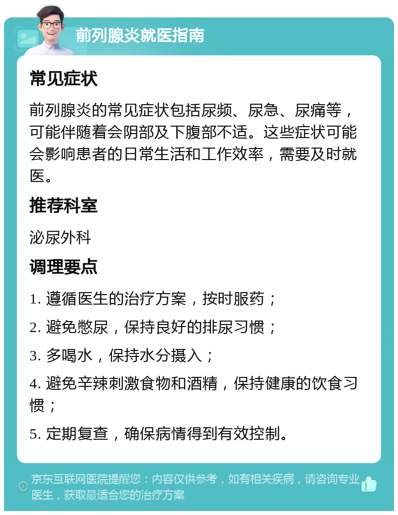 前列腺炎就医指南 常见症状 前列腺炎的常见症状包括尿频、尿急、尿痛等，可能伴随着会阴部及下腹部不适。这些症状可能会影响患者的日常生活和工作效率，需要及时就医。 推荐科室 泌尿外科 调理要点 1. 遵循医生的治疗方案，按时服药； 2. 避免憋尿，保持良好的排尿习惯； 3. 多喝水，保持水分摄入； 4. 避免辛辣刺激食物和酒精，保持健康的饮食习惯； 5. 定期复查，确保病情得到有效控制。