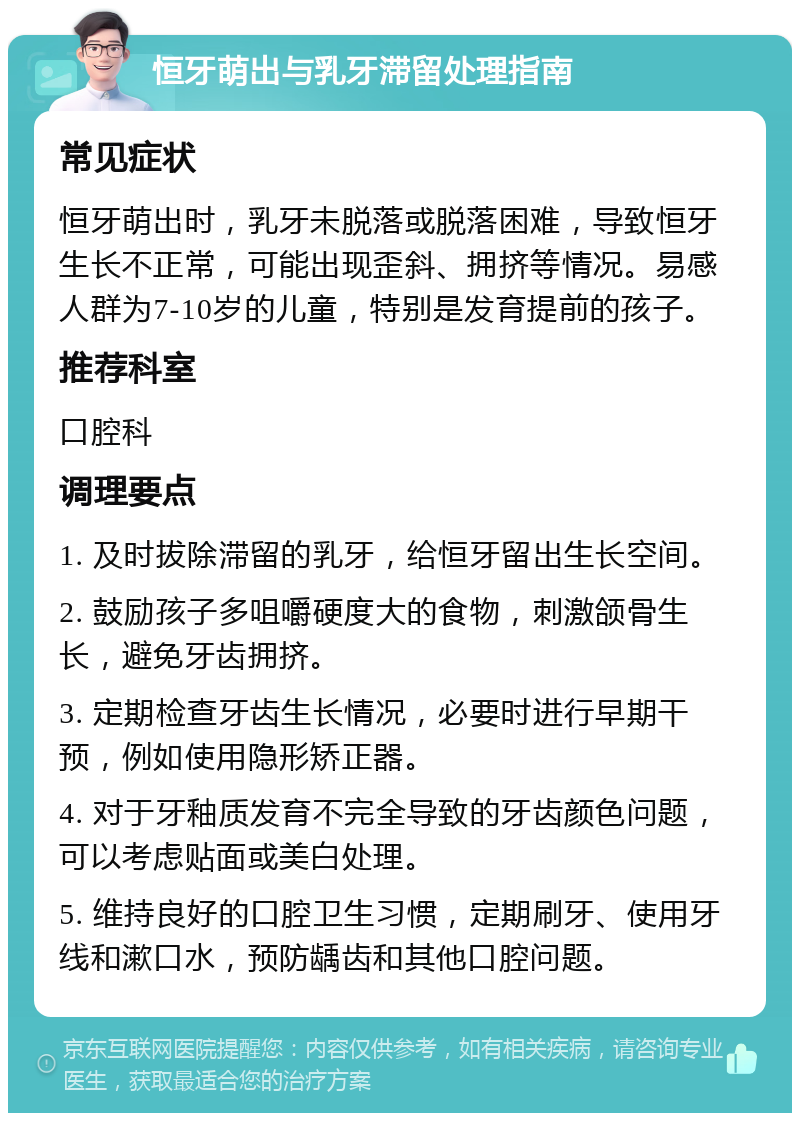 恒牙萌出与乳牙滞留处理指南 常见症状 恒牙萌出时，乳牙未脱落或脱落困难，导致恒牙生长不正常，可能出现歪斜、拥挤等情况。易感人群为7-10岁的儿童，特别是发育提前的孩子。 推荐科室 口腔科 调理要点 1. 及时拔除滞留的乳牙，给恒牙留出生长空间。 2. 鼓励孩子多咀嚼硬度大的食物，刺激颌骨生长，避免牙齿拥挤。 3. 定期检查牙齿生长情况，必要时进行早期干预，例如使用隐形矫正器。 4. 对于牙釉质发育不完全导致的牙齿颜色问题，可以考虑贴面或美白处理。 5. 维持良好的口腔卫生习惯，定期刷牙、使用牙线和漱口水，预防龋齿和其他口腔问题。