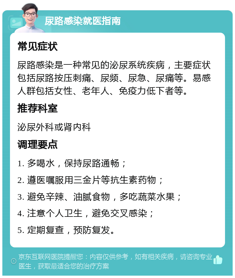 尿路感染就医指南 常见症状 尿路感染是一种常见的泌尿系统疾病，主要症状包括尿路按压刺痛、尿频、尿急、尿痛等。易感人群包括女性、老年人、免疫力低下者等。 推荐科室 泌尿外科或肾内科 调理要点 1. 多喝水，保持尿路通畅； 2. 遵医嘱服用三金片等抗生素药物； 3. 避免辛辣、油腻食物，多吃蔬菜水果； 4. 注意个人卫生，避免交叉感染； 5. 定期复查，预防复发。