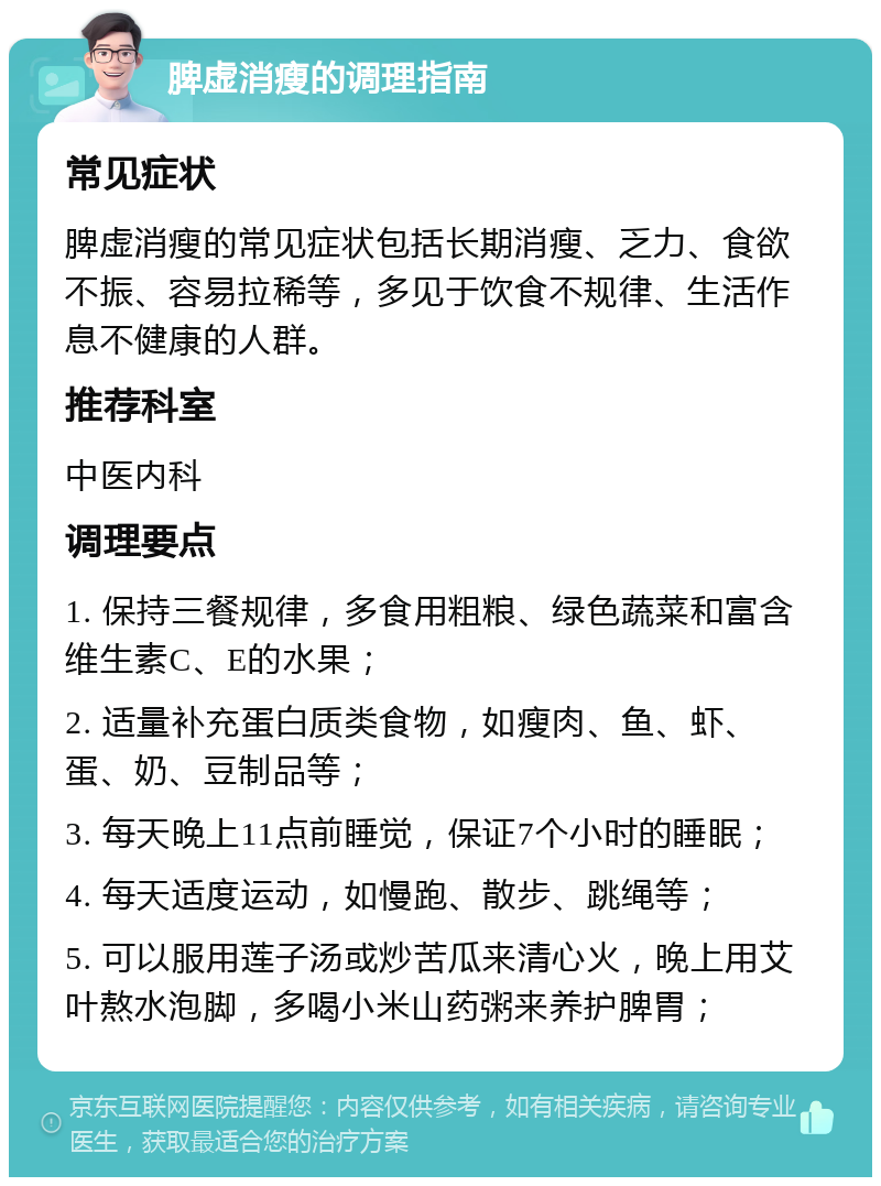 脾虚消瘦的调理指南 常见症状 脾虚消瘦的常见症状包括长期消瘦、乏力、食欲不振、容易拉稀等，多见于饮食不规律、生活作息不健康的人群。 推荐科室 中医内科 调理要点 1. 保持三餐规律，多食用粗粮、绿色蔬菜和富含维生素C、E的水果； 2. 适量补充蛋白质类食物，如瘦肉、鱼、虾、蛋、奶、豆制品等； 3. 每天晚上11点前睡觉，保证7个小时的睡眠； 4. 每天适度运动，如慢跑、散步、跳绳等； 5. 可以服用莲子汤或炒苦瓜来清心火，晚上用艾叶熬水泡脚，多喝小米山药粥来养护脾胃；