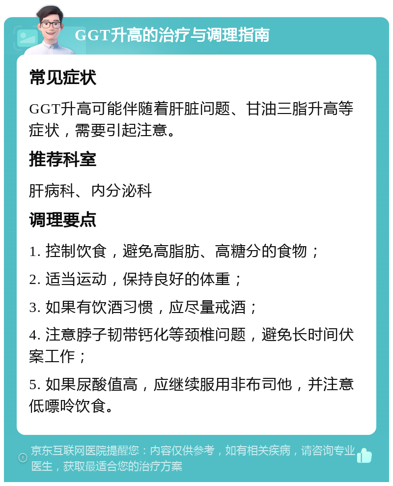 GGT升高的治疗与调理指南 常见症状 GGT升高可能伴随着肝脏问题、甘油三脂升高等症状，需要引起注意。 推荐科室 肝病科、内分泌科 调理要点 1. 控制饮食，避免高脂肪、高糖分的食物； 2. 适当运动，保持良好的体重； 3. 如果有饮酒习惯，应尽量戒酒； 4. 注意脖子韧带钙化等颈椎问题，避免长时间伏案工作； 5. 如果尿酸值高，应继续服用非布司他，并注意低嘌呤饮食。