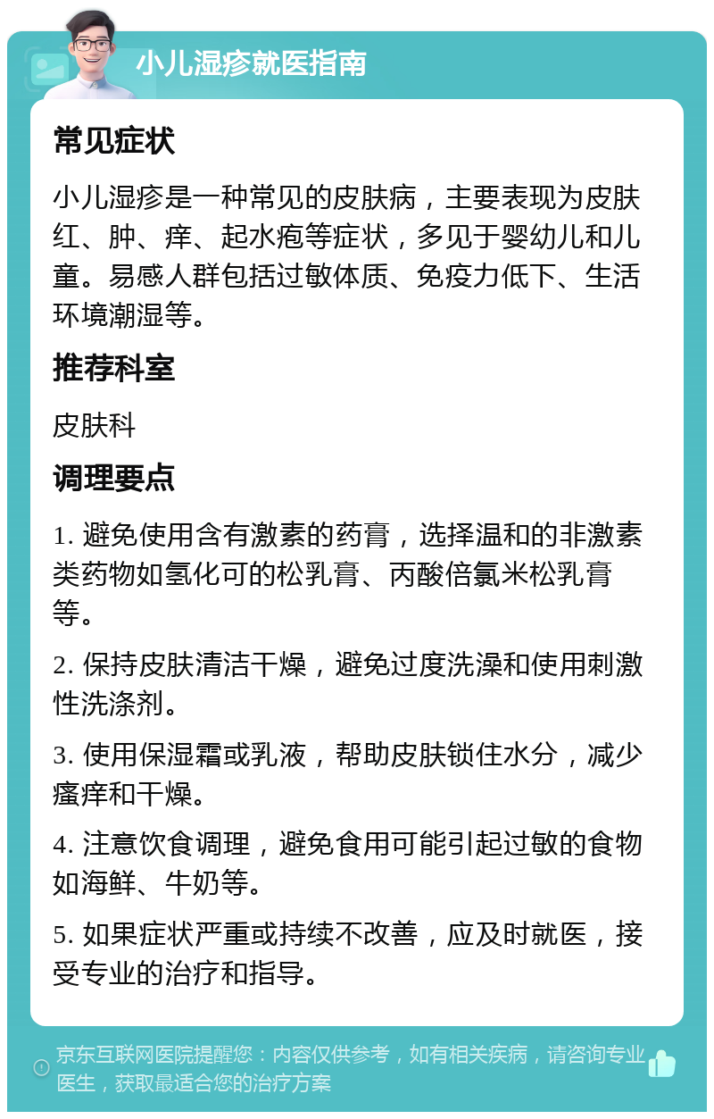 小儿湿疹就医指南 常见症状 小儿湿疹是一种常见的皮肤病，主要表现为皮肤红、肿、痒、起水疱等症状，多见于婴幼儿和儿童。易感人群包括过敏体质、免疫力低下、生活环境潮湿等。 推荐科室 皮肤科 调理要点 1. 避免使用含有激素的药膏，选择温和的非激素类药物如氢化可的松乳膏、丙酸倍氯米松乳膏等。 2. 保持皮肤清洁干燥，避免过度洗澡和使用刺激性洗涤剂。 3. 使用保湿霜或乳液，帮助皮肤锁住水分，减少瘙痒和干燥。 4. 注意饮食调理，避免食用可能引起过敏的食物如海鲜、牛奶等。 5. 如果症状严重或持续不改善，应及时就医，接受专业的治疗和指导。