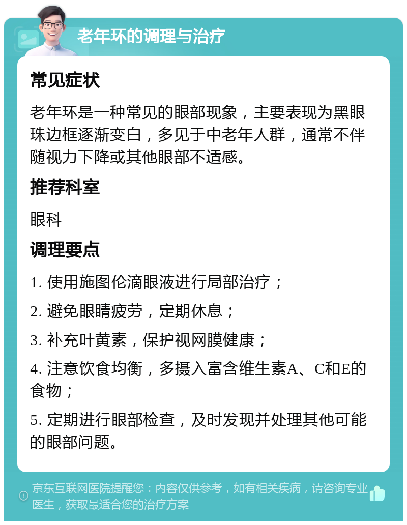 老年环的调理与治疗 常见症状 老年环是一种常见的眼部现象，主要表现为黑眼珠边框逐渐变白，多见于中老年人群，通常不伴随视力下降或其他眼部不适感。 推荐科室 眼科 调理要点 1. 使用施图伦滴眼液进行局部治疗； 2. 避免眼睛疲劳，定期休息； 3. 补充叶黄素，保护视网膜健康； 4. 注意饮食均衡，多摄入富含维生素A、C和E的食物； 5. 定期进行眼部检查，及时发现并处理其他可能的眼部问题。