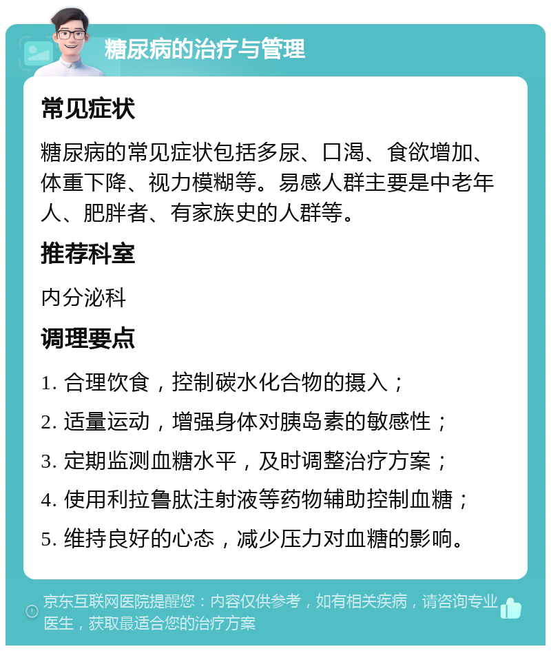 糖尿病的治疗与管理 常见症状 糖尿病的常见症状包括多尿、口渴、食欲增加、体重下降、视力模糊等。易感人群主要是中老年人、肥胖者、有家族史的人群等。 推荐科室 内分泌科 调理要点 1. 合理饮食，控制碳水化合物的摄入； 2. 适量运动，增强身体对胰岛素的敏感性； 3. 定期监测血糖水平，及时调整治疗方案； 4. 使用利拉鲁肽注射液等药物辅助控制血糖； 5. 维持良好的心态，减少压力对血糖的影响。