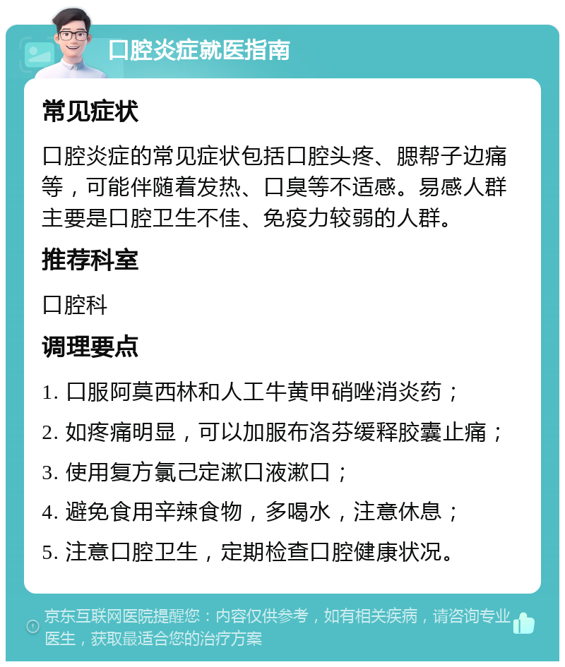 口腔炎症就医指南 常见症状 口腔炎症的常见症状包括口腔头疼、腮帮子边痛等，可能伴随着发热、口臭等不适感。易感人群主要是口腔卫生不佳、免疫力较弱的人群。 推荐科室 口腔科 调理要点 1. 口服阿莫西林和人工牛黄甲硝唑消炎药； 2. 如疼痛明显，可以加服布洛芬缓释胶囊止痛； 3. 使用复方氯己定漱口液漱口； 4. 避免食用辛辣食物，多喝水，注意休息； 5. 注意口腔卫生，定期检查口腔健康状况。