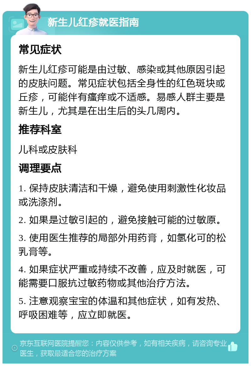 新生儿红疹就医指南 常见症状 新生儿红疹可能是由过敏、感染或其他原因引起的皮肤问题。常见症状包括全身性的红色斑块或丘疹，可能伴有瘙痒或不适感。易感人群主要是新生儿，尤其是在出生后的头几周内。 推荐科室 儿科或皮肤科 调理要点 1. 保持皮肤清洁和干燥，避免使用刺激性化妆品或洗涤剂。 2. 如果是过敏引起的，避免接触可能的过敏原。 3. 使用医生推荐的局部外用药膏，如氢化可的松乳膏等。 4. 如果症状严重或持续不改善，应及时就医，可能需要口服抗过敏药物或其他治疗方法。 5. 注意观察宝宝的体温和其他症状，如有发热、呼吸困难等，应立即就医。