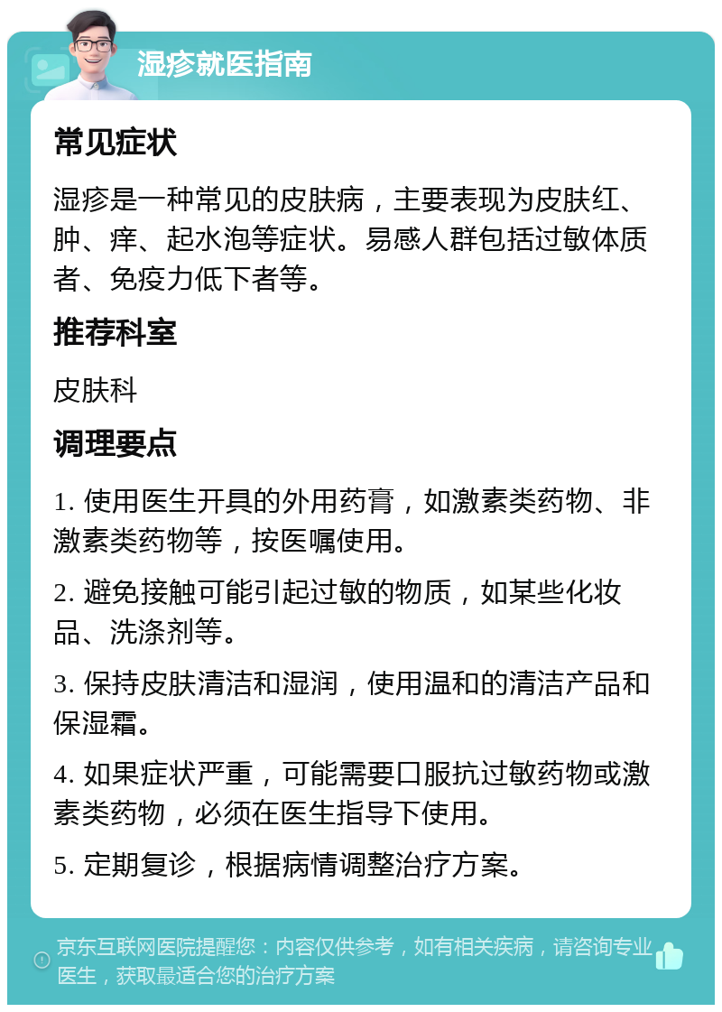 湿疹就医指南 常见症状 湿疹是一种常见的皮肤病，主要表现为皮肤红、肿、痒、起水泡等症状。易感人群包括过敏体质者、免疫力低下者等。 推荐科室 皮肤科 调理要点 1. 使用医生开具的外用药膏，如激素类药物、非激素类药物等，按医嘱使用。 2. 避免接触可能引起过敏的物质，如某些化妆品、洗涤剂等。 3. 保持皮肤清洁和湿润，使用温和的清洁产品和保湿霜。 4. 如果症状严重，可能需要口服抗过敏药物或激素类药物，必须在医生指导下使用。 5. 定期复诊，根据病情调整治疗方案。