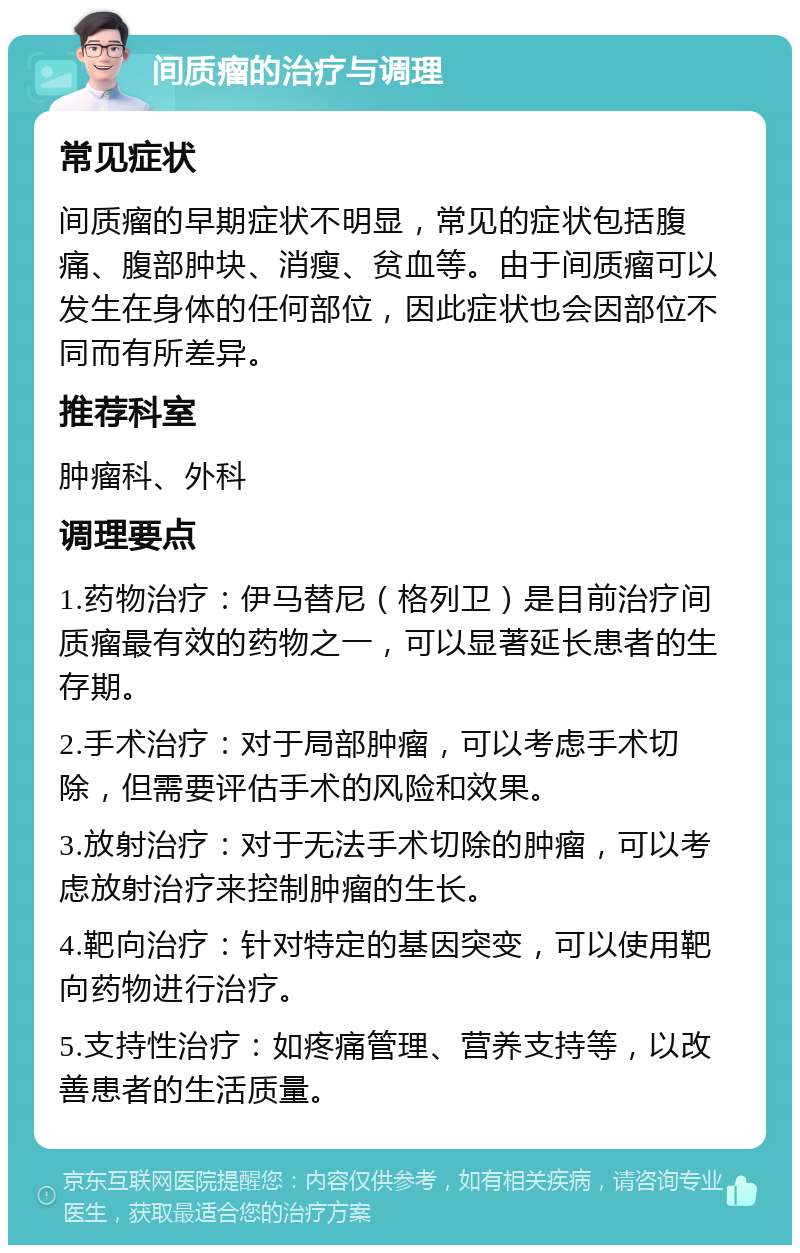 间质瘤的治疗与调理 常见症状 间质瘤的早期症状不明显，常见的症状包括腹痛、腹部肿块、消瘦、贫血等。由于间质瘤可以发生在身体的任何部位，因此症状也会因部位不同而有所差异。 推荐科室 肿瘤科、外科 调理要点 1.药物治疗：伊马替尼（格列卫）是目前治疗间质瘤最有效的药物之一，可以显著延长患者的生存期。 2.手术治疗：对于局部肿瘤，可以考虑手术切除，但需要评估手术的风险和效果。 3.放射治疗：对于无法手术切除的肿瘤，可以考虑放射治疗来控制肿瘤的生长。 4.靶向治疗：针对特定的基因突变，可以使用靶向药物进行治疗。 5.支持性治疗：如疼痛管理、营养支持等，以改善患者的生活质量。