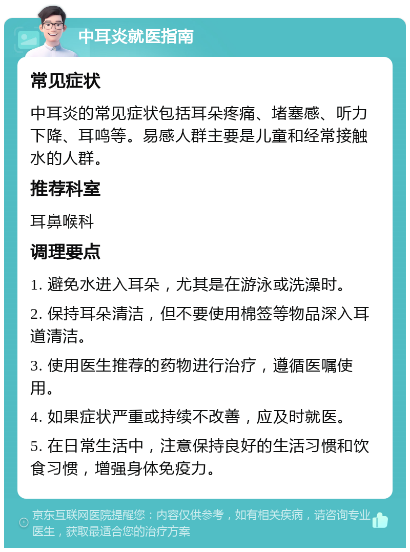 中耳炎就医指南 常见症状 中耳炎的常见症状包括耳朵疼痛、堵塞感、听力下降、耳鸣等。易感人群主要是儿童和经常接触水的人群。 推荐科室 耳鼻喉科 调理要点 1. 避免水进入耳朵，尤其是在游泳或洗澡时。 2. 保持耳朵清洁，但不要使用棉签等物品深入耳道清洁。 3. 使用医生推荐的药物进行治疗，遵循医嘱使用。 4. 如果症状严重或持续不改善，应及时就医。 5. 在日常生活中，注意保持良好的生活习惯和饮食习惯，增强身体免疫力。