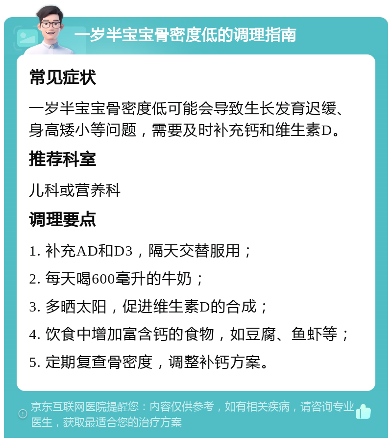 一岁半宝宝骨密度低的调理指南 常见症状 一岁半宝宝骨密度低可能会导致生长发育迟缓、身高矮小等问题，需要及时补充钙和维生素D。 推荐科室 儿科或营养科 调理要点 1. 补充AD和D3，隔天交替服用； 2. 每天喝600毫升的牛奶； 3. 多晒太阳，促进维生素D的合成； 4. 饮食中增加富含钙的食物，如豆腐、鱼虾等； 5. 定期复查骨密度，调整补钙方案。