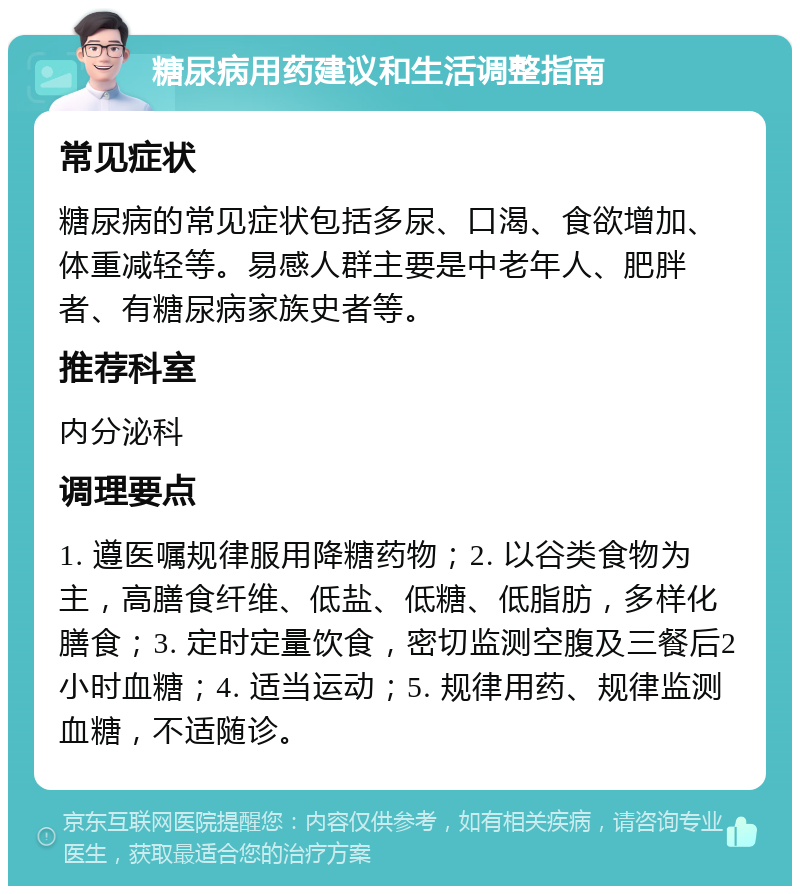 糖尿病用药建议和生活调整指南 常见症状 糖尿病的常见症状包括多尿、口渴、食欲增加、体重减轻等。易感人群主要是中老年人、肥胖者、有糖尿病家族史者等。 推荐科室 内分泌科 调理要点 1. 遵医嘱规律服用降糖药物；2. 以谷类食物为主，高膳食纤维、低盐、低糖、低脂肪，多样化膳食；3. 定时定量饮食，密切监测空腹及三餐后2小时血糖；4. 适当运动；5. 规律用药、规律监测血糖，不适随诊。