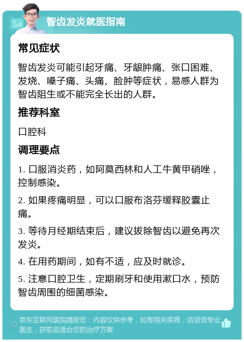 智齿发炎就医指南 常见症状 智齿发炎可能引起牙痛、牙龈肿痛、张口困难、发烧、嗓子痛、头痛、脸肿等症状，易感人群为智齿阻生或不能完全长出的人群。 推荐科室 口腔科 调理要点 1. 口服消炎药，如阿莫西林和人工牛黄甲硝唑，控制感染。 2. 如果疼痛明显，可以口服布洛芬缓释胶囊止痛。 3. 等待月经期结束后，建议拔除智齿以避免再次发炎。 4. 在用药期间，如有不适，应及时就诊。 5. 注意口腔卫生，定期刷牙和使用漱口水，预防智齿周围的细菌感染。