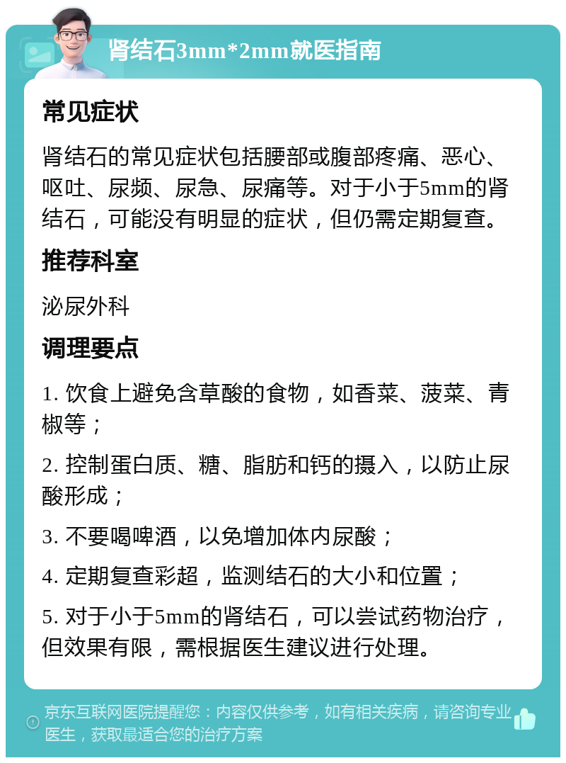 肾结石3mm*2mm就医指南 常见症状 肾结石的常见症状包括腰部或腹部疼痛、恶心、呕吐、尿频、尿急、尿痛等。对于小于5mm的肾结石，可能没有明显的症状，但仍需定期复查。 推荐科室 泌尿外科 调理要点 1. 饮食上避免含草酸的食物，如香菜、菠菜、青椒等； 2. 控制蛋白质、糖、脂肪和钙的摄入，以防止尿酸形成； 3. 不要喝啤酒，以免增加体内尿酸； 4. 定期复查彩超，监测结石的大小和位置； 5. 对于小于5mm的肾结石，可以尝试药物治疗，但效果有限，需根据医生建议进行处理。