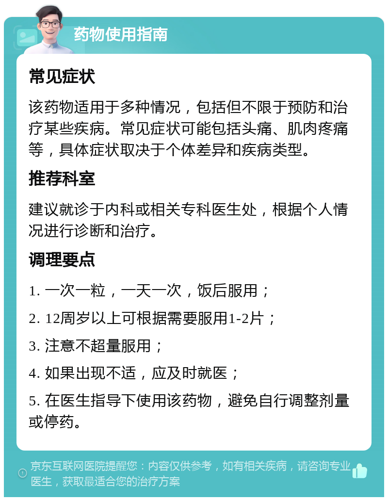 药物使用指南 常见症状 该药物适用于多种情况，包括但不限于预防和治疗某些疾病。常见症状可能包括头痛、肌肉疼痛等，具体症状取决于个体差异和疾病类型。 推荐科室 建议就诊于内科或相关专科医生处，根据个人情况进行诊断和治疗。 调理要点 1. 一次一粒，一天一次，饭后服用； 2. 12周岁以上可根据需要服用1-2片； 3. 注意不超量服用； 4. 如果出现不适，应及时就医； 5. 在医生指导下使用该药物，避免自行调整剂量或停药。