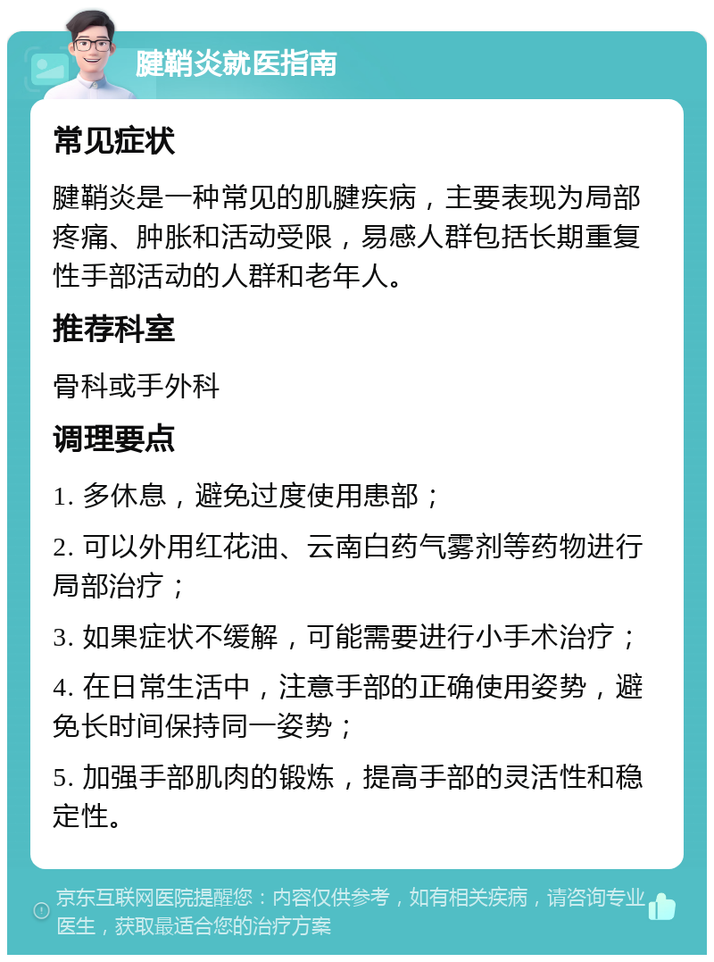 腱鞘炎就医指南 常见症状 腱鞘炎是一种常见的肌腱疾病，主要表现为局部疼痛、肿胀和活动受限，易感人群包括长期重复性手部活动的人群和老年人。 推荐科室 骨科或手外科 调理要点 1. 多休息，避免过度使用患部； 2. 可以外用红花油、云南白药气雾剂等药物进行局部治疗； 3. 如果症状不缓解，可能需要进行小手术治疗； 4. 在日常生活中，注意手部的正确使用姿势，避免长时间保持同一姿势； 5. 加强手部肌肉的锻炼，提高手部的灵活性和稳定性。