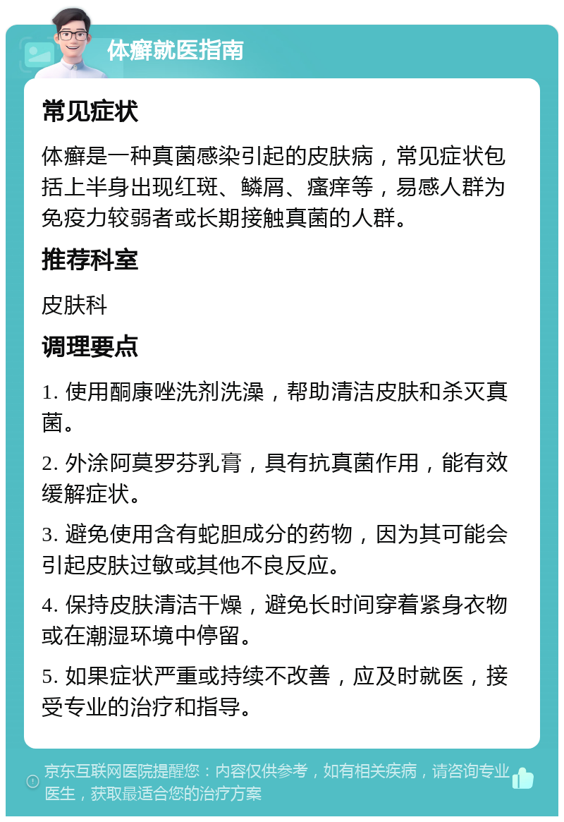 体癣就医指南 常见症状 体癣是一种真菌感染引起的皮肤病，常见症状包括上半身出现红斑、鳞屑、瘙痒等，易感人群为免疫力较弱者或长期接触真菌的人群。 推荐科室 皮肤科 调理要点 1. 使用酮康唑洗剂洗澡，帮助清洁皮肤和杀灭真菌。 2. 外涂阿莫罗芬乳膏，具有抗真菌作用，能有效缓解症状。 3. 避免使用含有蛇胆成分的药物，因为其可能会引起皮肤过敏或其他不良反应。 4. 保持皮肤清洁干燥，避免长时间穿着紧身衣物或在潮湿环境中停留。 5. 如果症状严重或持续不改善，应及时就医，接受专业的治疗和指导。