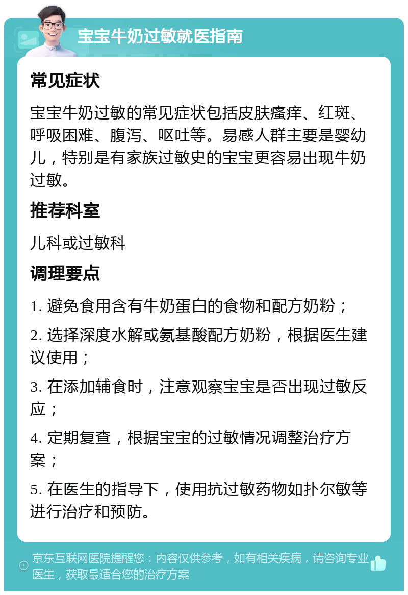 宝宝牛奶过敏就医指南 常见症状 宝宝牛奶过敏的常见症状包括皮肤瘙痒、红斑、呼吸困难、腹泻、呕吐等。易感人群主要是婴幼儿，特别是有家族过敏史的宝宝更容易出现牛奶过敏。 推荐科室 儿科或过敏科 调理要点 1. 避免食用含有牛奶蛋白的食物和配方奶粉； 2. 选择深度水解或氨基酸配方奶粉，根据医生建议使用； 3. 在添加辅食时，注意观察宝宝是否出现过敏反应； 4. 定期复查，根据宝宝的过敏情况调整治疗方案； 5. 在医生的指导下，使用抗过敏药物如扑尔敏等进行治疗和预防。